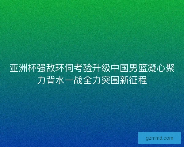 亚洲杯强敌环伺考验升级中国男篮凝心聚力背水一战全力突围新征程
