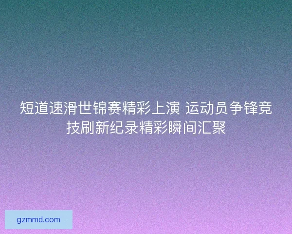 短道速滑世锦赛精彩上演 运动员争锋竞技刷新纪录精彩瞬间汇聚