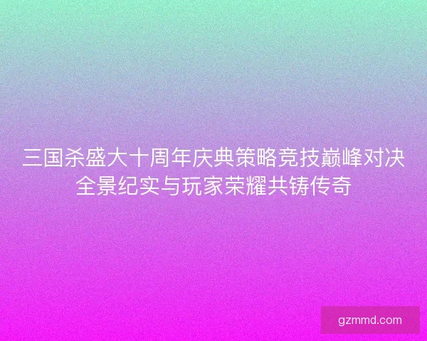 三国杀盛大十周年庆典策略竞技巅峰对决全景纪实与玩家荣耀共铸传奇