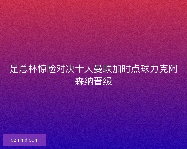 足总杯惊险对决十人曼联加时点球力克阿森纳晋级